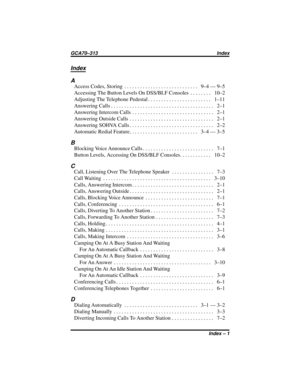 Page 67Index
A
AccessCodes,Storing ............................ 9–4—9–5
AccessingTheButtonLevelsOnDSS/BLFConsoles ........ 10–2
AdjustingTheTelephonePedestal........................ 1–11
AnsweringCalls....................................... 2–1
AnsweringIntercomCalls ............................... 2–1
AnsweringOutsideCalls ................................ 2–1
AnsweringSOHVACalls................................ 2–2
AutomaticRedialFeature.......................... 3–4—3–5
B...