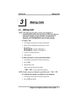 Page 11Making Calls
3.1 Making Calls
NOTE: The following procedures assume your telephone is
programmed for prime intercom (intercom dial tone when you
pick up the handset). If your telephone is programmed for
primeline(outsidelinedialtonewhenyoupickupthe
handset), press INTERCOM to select an intercom path.
·To make a call,
1. Lift handset and listen for intercom dial tone.
2. Select line by dialing line group access code:
9=group1,
80 through 89= groups 2 through 11,
60 through 64= groups 12 through 16.
3....