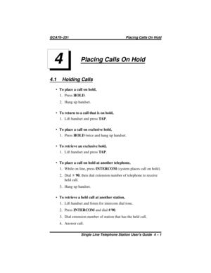 Page 17Placing Calls On Hold
4.1 Holding Calls
·To place a call on hold,
1. PressHOLD.
2. Hang up handset.
·To return to a call that is on hold,
1. Lift handset and pressTA P.
·To place a call on exclusive hold,
1. PressHOLDtwice and hang up handset.
·To retrieve an exclusive hold,
1. Lift handset and pressTA P.
·To place a call on hold at another telephone,
1. While on line, pressINTERCOM(system places call on hold).
2. DialS90, then dial extension number of telephone to receive
held call.
3. Hang up handset....