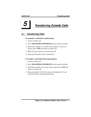 Page 19Transferring Outside Calls
5.1 Transferring Calls
·To announce a call before transferring it,
1. Answer outside call.
2. PressTRANSFER/CONFERENCE(call is placed on hold).
3. Dial station number. If you hear a busy signal or receive no
answer, pressTA Pand return to outside call.
4. When the party answers, announce the call.
5. Hang up the handset (call is transferred).
·To transfer a call without first announcing it,
1. Answer outside call.
2. PressTRANSFER/CONFERENCE(call is placed on hold).
3. Dial...