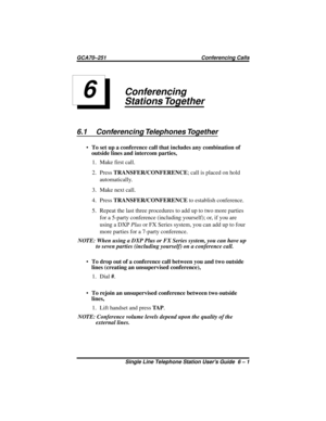 Page 21Conferencing
Stations Together
6.1 Conferencing Telephones Together
·To set up a conference call that includes any combination of
outside lines and intercom parties,
1. Make first call.
2. PressTRANSFER/CONFERENCE;callisplacedonhold
automatically.
3. Make next call.
4. PressTRANSFER/CONFERENCEto establish conference.
5. Repeat the last three procedures to add up to two more parties
for a 5-party conference (including yourself); or, if you are
using a DXPPlusor FX Series system, you can add up to four...