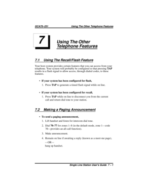 Page 23Using The Other
Telephone Features
7.1 Using The Recall/Flash Feature
Your host system provides certain features that you can access from your
telephone. Your system will probably be configured so that pressingTA P
results in a flash signal to allow access, through dialed codes, to these
features.
·If your system has been configured for flash,
1. PressTA Pto generate a timed flash signal while on line.
·If your system has been configured for recall,
1. PressTA Pwhile on line to disconnect you from the...