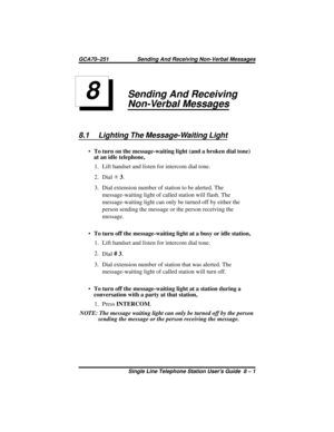 Page 29Sending And Receiving
Non-Verbal Messages
8.1 Lighting The Message-Waiting Light
·To turn on the message-waiting light (and a broken dial tone)
at an idle telephone,
1. Lift handset and listen for intercom dial tone.
2. DialS3.
3. Dial extension number of station to be alerted. The
message-waiting light of called station will flash. The
message-waiting light can only be turned off by either the
person sending the message or the person receiving the
message.
·To turn off the message-waiting light at a...