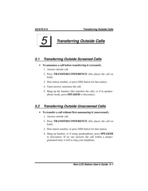 Page 27Transferring Outside Calls
5.1 Transferring Outside Screened Calls
·To announce a call before transferring it (screened),
1. Answer outside call.
2. PressTRANSFER/CONFERENCE(this places the call on
hold).
3. Dial station number, or press DSS button for that station.
4. Upon answer, announce the call.
5. Hang up the handset (this transfers the call), or if in speaker-
phone mode, pressSPEAKERto disconnect.
5.2 Transferring Outside Unscreened Calls
·To transfer a call without first announcing it...