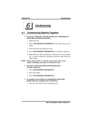 Page 29Conferencing
6.1 Conferencing Stations Together
·To set up a conference call that includes any combination of
outside lines and intercom parties,
1. Make first call.
2. PressTRANSFER/CONFERENCE(this places the call on
hold).
3. Select next line and make next call.
4. PressTRANSFER/CONFERENCEto establish conference.
5. Repeat the last three procedures to add up to two more parties
for a 5-party conference (including yourself) when using the
DXP system.
NOTE: When using a DXPPlussystem,youcanhaveuptoseven...