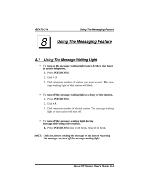 Page 39Using The Messaging Feature
8.1 Using The Message Waiting Light
·To turn on the message-waiting light (and a broken dial tone)
at an idle telephone,
1. PressINTERCOM.
2. DialS3.
3. Dial extension number of station you want to alert. The mes-
sage-waiting light of that station will flash.
·To turn off the message waiting light at a busy or idle station,
1. PressINTERCOM.
2. Dial #3.
3. Dial extension number of alerted station. The message-waiting
light of that station will turn off.
·To turn off the...