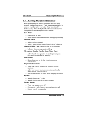 Page 111.3 Knowing Your Station’s Functions
Your speakerphone (or monitor telephone) provides many
versatile features for your use. These features are explained in
terms of what they allow you to do. Refer to section 1.4
Understanding What The Lights Meanfor information about
the lights associated with your station’s buttons.
Hold Button
·Places a line on hold
·Stores pauses in number sequences during programming
Intercom Button
·Selects an intercom path
·Allows you to initiate many of the telephone’s features...