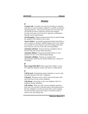 Page 101Glossary
A
Account code: A number you enter for incoming or outgoing
calls that you want recorded or applied to a specific account for
reporting purposes. The system can print out a record of each
call and the account to which the call has been charged.
Account code entry can be forced or optional, as determined
through system programming.
All-call paging:Paging announcements that are made through
the speakers of all stations in the system.
Answer button:An installer-programmed button that allows a
user...