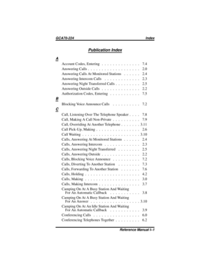 Page 107Publication Index
A
Account Codes, Entering . . . . . . . . . . . . . . 7.4
AnsweringCalls................... 2.0
Answering Calls At Monitored Stations . . . . . . 2.4
AnsweringIntercomCalls ............. 2.3
Answering Night Transferred Calls . . . . . . . . . 2.5
AnsweringOutsideCalls .............. 2.2
AuthorizationCodes,Entering ........... 7.5
B
Blocking Voice Announce Calls . . . . . . . . . . 7.2
C
Call, Listening Over The Telephone Speaker . . . . 7.8
Call, Making A Call Non-Private . . . . . . ....