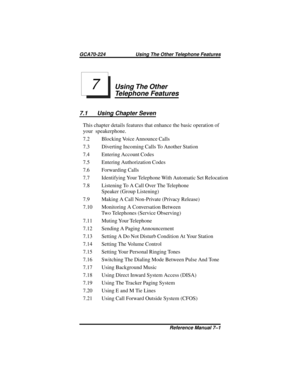 Page 53Using The Other
Telephone Features
7.1 Using Chapter Seven
This chapter details features that enhance the basic operation of
your speakerphone.
7.2 Blocking Voice Announce Calls
7.3 Diverting Incoming Calls To Another Station
7.4 Entering Account Codes
7.5 Entering Authorization Codes
7.6 Forwarding Calls
7.7 Identifying Your Telephone With Automatic Set Relocation
7.8 Listening To A Call Over The Telephone
Speaker (Group Listening)
7.9 Making A Call Non-Private (Privacy Release)
7.10 Monitoring A...