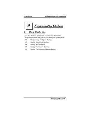 Page 89Programming Your Telephone
9.1 Using Chapter Nine
Use this chapter’s information to understand the various
programming steps that you can take with your speakerphone.
9.2 Programming For Speed Dialing
9.3 Storing Speed Dial Numbers
9.4 Storing DSS Numbers
9.5 Storing The Feature Buttons
9.6 Storing The Response Message Button
9
GCA70-224 Programming Your Telephone
Referemce Manual 9–1 