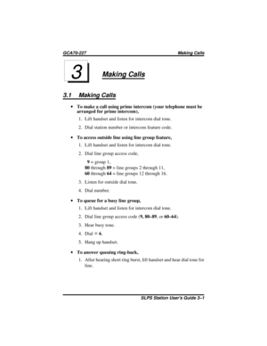 Page 11Making Calls
3.1 Making Calls
·To make a call using prime intercom (your telephone must be
arranged for prime intercom),
1. Lift handset and listen for intercom dial tone.
2. Dial station number or intercom feature code.
·To access outside line using line group feature,
1. Lift handset and listen for intercom dial tone.
2. Dial line group access code,
9=group1,
80through89= line groups 2 through 11,
60through64= line groups 12 through 16.
3. Listen for outside dial tone.
4. Dial number.
·To queue for a...