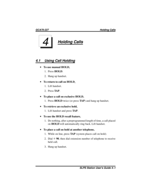 Page 15Holding Calls
4.1 Using Call Holding
·To use manual HOLD,
1. PressHOLD.
2. Hang up handset.
·To return to call on HOLD
,
1. Lift handset.
2. PressTA P.
·To place a call on exclusive HOLD
,
1. PressHOLDtwice (or pressTA P) and hang up handset.
·To retrieve an exclusive hold,
1. Lift handset and pressTA P.
·To use the HOLD recall feature
,
1. Do nothing, after a preprogrammed length of time, a call placed
onHOLDwill automatically ring back. Lift handset.
·To place a call on hold at another telephone,
1....