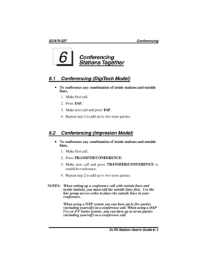 Page 21Conferencing
Stations Together
6.1 Conferencing (DigiTech Model)
·To conference any combination of inside stations and outside
lines,
1. Make first call.
2. PressTA P.
3. Make next call and pressTA P.
4. Repeatstep2toadduptotwomoreparties.
6.2 Conferencing (Impresion Model)
·To conference any combination of inside stations and outside
lines,
1. Make first call.
2. PressTRANSFER/CONFERENCE.
3. Make next call and pressTRANSFER/CONFERENCEto
establish conference.
4. Repeatstep2toadduptotwomoreparties.
NOTES:...