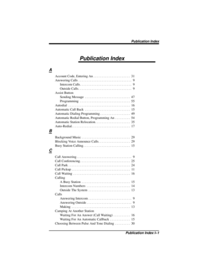 Page 73Publication Index
A
Account Code, Entering An . . . . . . . . . . . . . . . . . . . . . . 31
Answering Calls . . . . . . . . . . . . . . . . . . . . . . . . . . . . . . . . 9
Intercom Calls . . . . . . . . . . . . . . . . . . . . . . . . . . . . . . . 9
Outside Calls . . . . . . . . . . . . . . . . . . . . . . . . . . . . . . . . 9
Assist Button
Sending Message . . . . . . . . . . . . . . . . . . . . . . . . . . . 47
Programming . . . . . . . . . . . . . . . . . . . . . . . . . . . . . . 55
Autodial . ....