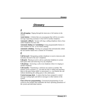 Page 107Glossary
A
All-call paging:Paging through the intercoms of all stations in the
system.
Assist button:A button that you can program that will let you send a
message requesting assistance to the LCD of another telephone.
Automatic callback:System will ring a calling telephone when a busy
called telephone becomes idle.
Automatic dialing (or Autodialing):Using programmable buttons to
store numbers for one- or two-button dialing.
Automatic redialing:Turning on a program that automatically redials
the last...