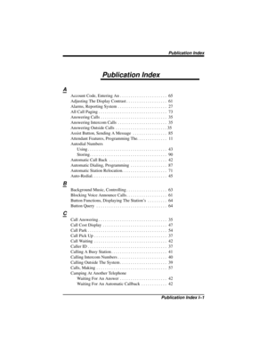 Page 113Publication Index
A
Account Code, Entering An . . . . . . . . . . . . . . . . . . . . . . 65
Adjusting The Display Contrast . . . . . . . . . . . . . . . . . . . 61
Alarms, Reporting System . . . . . . . . . . . . . . . . . . . . . . . 27
All Call Paging . . . . . . . . . . . . . . . . . . . . . . . . . . . . . . . . 73
Answering Calls . . . . . . . . . . . . . . . . . . . . . . . . . . . . . . . 35
Answering Intercom Calls . . . . . . . . . . . . . . . . . . . . . . . 35
Answering Outside Calls . . . ....