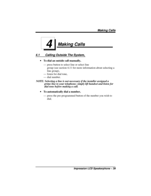 Page 45Making Calls
4.1 Calling Outside The System,
·To dial an outside call manually,
— press button to select line or select line
group (see section 4.11 for more information about selecting a
line group),
— listen for dial tone,
— dial number.
NOTE: Selecting a line is not necessary if the installer assigned a
prime line to your telephone; simply lift handset and listen for
dial tone before making a call.
·To automatically dial a number,
— press the pre-programmed button of the number you wish to
dial.
4...