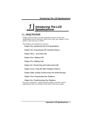 Page 7Introducing The LCD
Speakerphone
1.1 Using This Guide
Chapter One provides you with a general overview of your new
speakerphone and its functions. Each of the other nine chapters in this
guide is clear and easy to follow.
The Chapters are numbered as follows:
Chapter One: Introducing The LCD Speakerphone
Chapter Two: Programming The Attendant Features
Chapter Three: Answering Calls
Chapter Four: Making Calls
Chapter Five: Holding Calls
Chapter Six: Transferring and Conferencing Calls
Chapter Seven: Using...