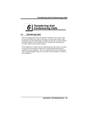 Page 61Transferring And
Conferencing Calls
6.1 Transferring Calls
You can transfer calls from one station to another in one of two ways.
If you first identify the caller to the party to receive the transfer, thus
giving that user the opportunity to prepare for the call, you have made a
screened transfer. If you transfer the call without first announcing it,
you have made an unscreened transfer.
If the telephone to which you are transferring the call is busy, you must
recover the call yourself or take one of...