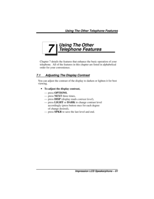 Page 67Using The Other
Telephone Features
Chapter 7 details the features that enhance the basic operation of your
telephone. All of the features in this chapter are listed in alphabetical
order for your convenience.
7.1 Adjusting The Display Contrast
You can adjust the contrast of the display to darken or lighten it for best
viewing.
·To adjust the display contrast,
— pressOPTIONS,
— pressNEXTthree times,
— pressDISP(display readscontrast level),
— pressLIGHTorDARKto change contrast level
accordingly (press...