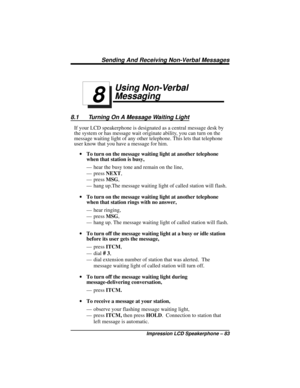 Page 89Using Non-Verbal
Messaging
8.1 Turning On A Message Waiting Light
If your LCD speakerphone is designated as a central message desk by
the system or has message wait originate ability, you can turn on the
message waiting light of any other telephone. This lets that telephone
user know that you have a message for him.
·To turn on the message waiting light at another telephone
when that station is busy,
— hear the busy tone and remain on the line,
— pressNEXT,
— pressMSG,
— hang up.The message waiting light...