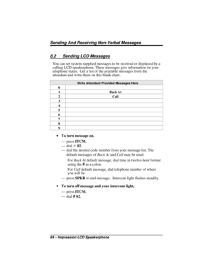 Page 908.2 Sending LCD Messages
You can set system-supplied messages to be received or displayed by a
calling LCD speakerphone. These messages give information on your
telephone status. Get a list of the available messages from the
attendant and write them on this blank chart.
Write Attendant Provided Messages Here
0
1 Back At
2 Call
3
4
5
6
7
8
9
·To turn message on,
— pressITCM,
—dialS02,
— dial the desired code number from your message list. The
default messages ofBack AtandCallmay be used:
ForBack Atdefault...