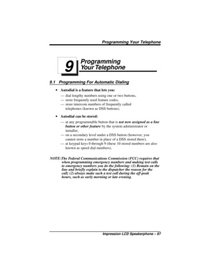 Page 93Programming
Your Telephone
9.1 Programming For Automatic Dialing
·Autodial is a feature that lets you:
— dial lengthy numbers using one or two buttons,
— store frequently used feature codes,
— store intercom numbers of frequently called
telephones (known as DSS buttons).
·Autodial can be stored:
— at any programmable button that isnot now assigned as a line
button or other featureby the system administrator or
installer,
— on a secondary level under a DSS button (however, you
cannot store a number in...