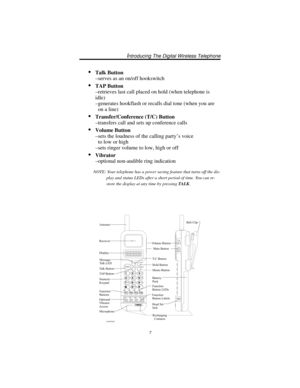 Page 13Talk Button
–serves as an on/off hookswitch
TAP Button
–retrieves last call placed on hold (when telephone is
idle)
–generates hookflash or recalls dial tone (when you are
on a line)
Transfer/Conference (T/C) Button
–transfers call and sets up conference calls
Volume Button
–sets the loudness of the calling party’s voice
to low or high
–sets ringer volume to low, high or off
Vibrator
–optional non-audible ring indication
7
Introducing The Digital Wireless Telephone
VOL
MUTE
HEAD
SETF1F2F3
F4
12
4
7...