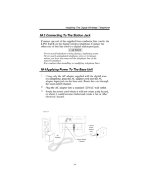 Page 8510.3 Connecting To The Station Jack
Connect one end of the supplied four-conductor line cord to the
LINE JACK on the digital wireless telephone. Connect the
other end of this line cord to a digital station port jack.
CAUTION
- Never install telephone wiring during a lightning storm.
- Never touch uninsulated telephone wires or terminals
unless you have disconnected the telephone line at the
network interface.
- Use caution when installing or modifying telephone lines
10.4Applying Power To The Base Unit...