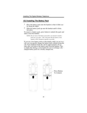 Page 8610.5 Installing The Battery Pack
1.
Place the battery pack onto the handset so that it slides eas
-
ily along the ridges.
2.
Slide the battery pack up onto the handset until it clicks
into place.
To remove a battery pack, press button to unlatch the pack and
slide it from the handset.
NOTE: Do not remove the battery pack unless you intend to install a
fresh one in its place. This will ensure that the battery in the
handset will be charged as quickly as possible.
If you see a low battery notice in the...