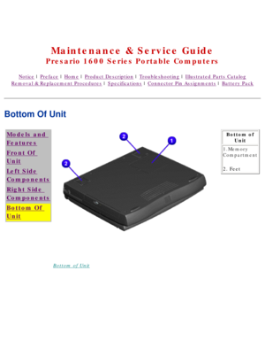 Page 15United States     January 2, 2003 
 
Maintenance & Service Guide
Presario 1600 Series Portable Computers
Notice | Preface | Home | Product Description | Troubleshooting | Illustrated Parts Catalog
Removal & Replacement Procedures | Specifications | Connector Pin Assignments | Battery Pack
Bottom Of Unit
Models and 
Features
Front Of 
Unit
Left Side
Components
Right Side 
Components
Bottom Of 
Unit
Bottom of UnitBottom of 
Unit
1.Memory 
Compartment
2. Feet
 
 
 
privacy statement
legal notices 