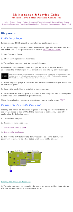 Page 16United States     January 2, 2003 
 
Maintenance & Service Guide
Presario 1600 Series Portable Computers
Notice | Preface | Home | Product Description | Troubleshooting | Illustrated Parts Catalog
Removal & Replacement Procedures | Specifications | Connector Pin Assignments | Battery Pack
Diagnostic
Preliminary Steps
Before running POST, complete the following preliminary steps:
1. If a power-on password has been established, type the password and pr\
ess 
the Enter key.  If the password is not known,...