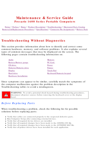 Page 18United States     January 2, 2003 
 
Maintenance & Service Guide
Presario 1600 Series Portable Computers
Notice | Preface | Home | Product Description | Troubleshooting | Illustrated Parts Catalog
Removal & Replacement Procedures | Specifications | Connector Pin Assignments | Battery Pack
Troubleshooting Without Diagnostics
This section provides information about how to identify and correct some\
 
common hardware, memory, and software problems. It also explains several\
 
types of common messages that...
