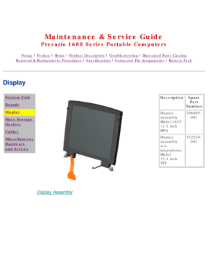 Page 34United States     January 2, 2003 
 
Maintenance & Service Guide
Presario 1600 Series Portable Computers
Notice | Preface | Home | Product Description | Troubleshooting | Illustrated Parts Catalog
Removal & Replacement Procedures | Specifications | Connector Pin Assignments | Battery Pack
Display
System Unit
Boards
Display
Mass Storage 
Devices
Cables
Miscellaneous 
Hardware 
and Screws
Display Assembly
DescriptionSpare 
Part 
Number
Display 
Assembly 
Model 1625 
12.1 inch 
HPA 298495-
001
Display...