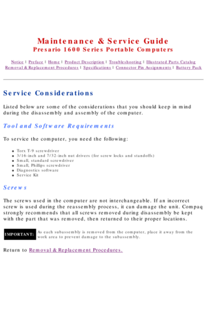 Page 39United States     January 2, 2003 
 
Maintenance & Service Guide
Presario 1600 Series Portable Computers
Notice | Preface | Home | Product Description | Troubleshooting | Illustrated Parts Catalog
Removal & Replacement Procedures | Specifications | Connector Pin Assignments | Battery Pack
Service Considerations
Listed below are some of the considerations that you should keep in mind\
 
during the disassembly and assembly of the computer.
Tool and Software Requirements
To service the computer, you need...