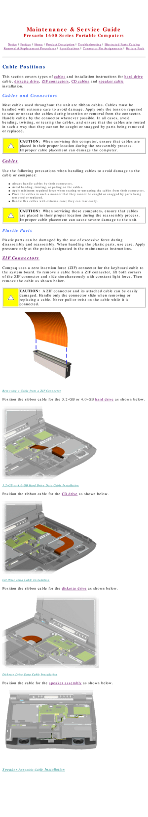 Page 40United States     January 2, 2003 
 
Maintenance & Service Guide
Presario 1600 Series Portable Computers
Notice | Preface | Home | Product Description | Troubleshooting | Illustrated Parts Catalog
Removal & Replacement Procedures | Specifications | Connector Pin Assignments | Battery Pack
Cable Positions
This section covers types of cables and installation instructions for hard drive 
cable, 
diskette drive, ZIF connectors, CD cables and speaker cable 
installation.
Cables and Connectors
Most cables used...