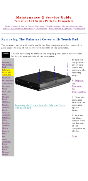 Page 43United States     January 2, 2003 
 
Maintenance & Service Guide
Presario 1600 Series Portable Computers
Notice | Preface | Home | Product Description | Troubleshooting | Illustrated Parts Catalog
Removal & Replacement Procedures | Specifications | Connector Pin Assignments | Battery Pack
Removing The Palmrest Cover with Touch Pad
The palmrest cover with touch pad is the first component to be removed t\
o 
gain access to any of the interior components of the computer.
NOTE:It is not necessary to remove...