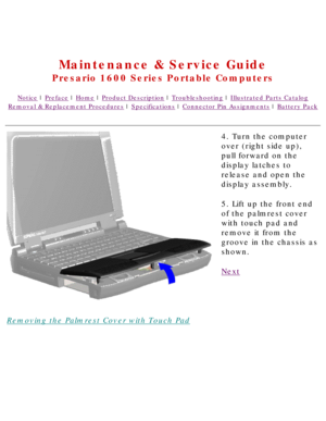 Page 44United States     January 2, 2003 
 
Maintenance & Service Guide
Presario 1600 Series Portable Computers
Notice | Preface | Home | Product Description | Troubleshooting | Illustrated Parts Catalog
Removal & Replacement Procedures | Specifications | Connector Pin Assignments | Battery Pack
Removing the Palmrest Cover with Touch Pad4. Turn the computer 
over (right side up), 
pull forward on the 
display latches to 
release and open the 
display assembly.
5. Lift up the front end 
of the palmrest cover...