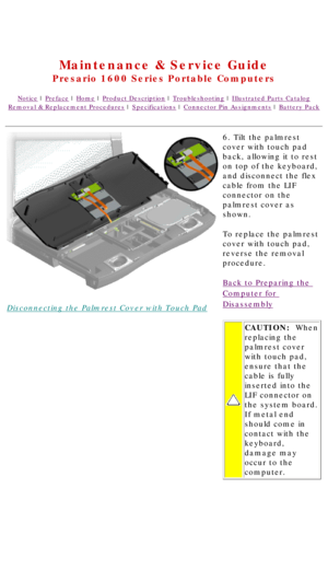 Page 45United States     January 2, 2003 
 
Maintenance & Service Guide
Presario 1600 Series Portable Computers
Notice | Preface | Home | Product Description | Troubleshooting | Illustrated Parts Catalog
Removal & Replacement Procedures | Specifications | Connector Pin Assignments | Battery Pack
Disconnecting the Palmrest Cover with Touch Pad6. Tilt the palmrest 
cover with touch pad 
back, allowing it to rest 
on top of the keyboard, 
and disconnect the flex 
cable from the LIF 
connector on the 
palmrest...