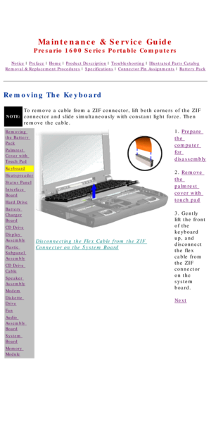 Page 46United States     January 2, 2003 
 
Maintenance & Service Guide
Presario 1600 Series Portable Computers
Notice | Preface | Home | Product Description | Troubleshooting | Illustrated Parts Catalog
Removal & Replacement Procedures | Specifications | Connector Pin Assignments | Battery Pack
Removing The Keyboard
NOTE:
To remove a cable from a ZIF connector, lift both corners of the ZIF 
connector and slide simultaneously with constant light force. Then 
remove the cable.
Removing 
the Battery 
Pack...