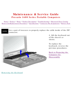 Page 47United States     January 2, 2003 
 
Maintenance & Service Guide
Presario 1600 Series Portable Computers
Notice | Preface | Home | Product Description | Troubleshooting | Illustrated Parts Catalog
Removal & Replacement Procedures | Specifications | Connector Pin Assignments | Battery Pack
NOTE:Use a pair of tweezers to properly replace the cable inside of the ZIF 
connector.
Removing the Keyboard4. Lift the keyboard out 
of the chassis as 
shown.
To replace the 
keyboard, reverse the 
previous...