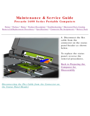 Page 50United States     January 2, 2003 
 
Maintenance & Service Guide
Presario 1600 Series Portable Computers
Notice | Preface | Home | Product Description | Troubleshooting | Illustrated Parts Catalog
Removal & Replacement Procedures | Specifications | Connector Pin Assignments | Battery Pack
Disconnecting the Flex Cable from the Connector on 
the Status Panel Header6. Disconnect the flex 
cable from the 
connector on the status 
panel header as shown 
below.
To replace the status 
panel, reverse the...