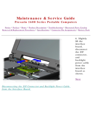 Page 52United States     January 2, 2003 
 
Maintenance & Service Guide
Presario 1600 Series Portable Computers
Notice | Preface | Home | Product Description | Troubleshooting | Illustrated Parts Catalog
Removal & Replacement Procedures | Specifications | Connector Pin Assignments | Battery Pack
Disconnecting the ZIF Connector and Backlight Power Cable 
from the Interface Board 6. Slightly 
lift the 
interface 
board, 
disconnect 
the ZIF 
connector, 
and 
backlight 
power cable 
from the 
interface 
board as...