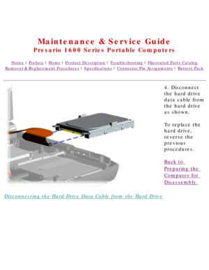 Page 56United States     January 2, 2003 
 
Maintenance & Service Guide
Presario 1600 Series Portable Computers
Notice | Preface | Home | Product Description | Troubleshooting | Illustrated Parts Catalog
Removal & Replacement Procedures | Specifications | Connector Pin Assignments | Battery Pack
Disconnecting the Hard Drive Data Cable from the Hard Drive4. Disconnect 
the hard drive 
data cable from 
the hard drive 
as shown.
To replace the 
hard drive, 
reverse the 
previous 
procedures.
Back to 
Preparing the...