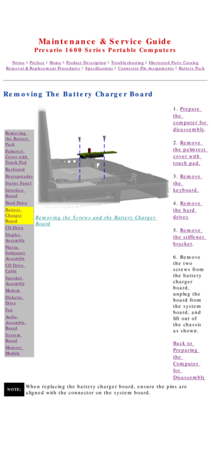 Page 57United States     January 2, 2003 
 
Maintenance & Service Guide
Presario 1600 Series Portable Computers
Notice | Preface | Home | Product Description | Troubleshooting | Illustrated Parts Catalog
Removal & Replacement Procedures | Specifications | Connector Pin Assignments | Battery Pack
Removing The Battery Charger Board
Removing 
the Battery 
Pack
Palmrest 
Cover with 
Touch Pad
Keyboard
Heatspreader
Status Panel
Interface 
Board
Hard Drive
Battery 
Charger
Board
CD Drive
Display 
Assembly
Plastic...