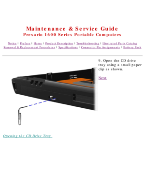Page 59United States     January 2, 2003 
 
Maintenance & Service Guide
Presario 1600 Series Portable Computers
Notice | Preface | Home | Product Description | Troubleshooting | Illustrated Parts Catalog
Removal & Replacement Procedures | Specifications | Connector Pin Assignments | Battery Pack
Opening the CD Drive Tray 9. Open the CD drive 
tray using a small paper 
clip as shown.
Next
 
 
 
privacy statement
legal notices 