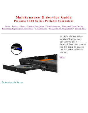 Page 60United States     January 2, 2003 
 
Maintenance & Service Guide
Presario 1600 Series Portable Computers
Notice | Preface | Home | Product Description | Troubleshooting | Illustrated Parts Catalog
Removal & Replacement Procedures | Specifications | Connector Pin Assignments | Battery Pack
Releasing the Lever10. Release the lever 
on the CD drive tray 
and gently push 
forward from the rear of 
the CD drive to access 
the CD drive cable as 
shown.
Next
 
 
 
privacy statement
legal notices 