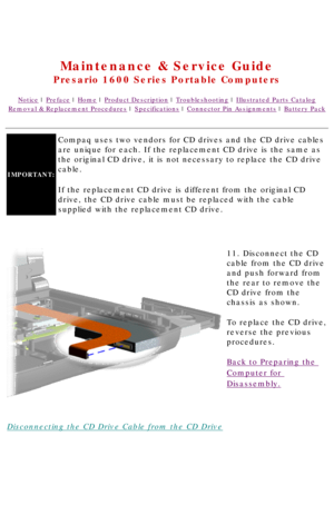 Page 61United States     January 2, 2003 
 
Maintenance & Service Guide
Presario 1600 Series Portable Computers
Notice | Preface | Home | Product Description | Troubleshooting | Illustrated Parts Catalog
Removal & Replacement Procedures | Specifications | Connector Pin Assignments | Battery Pack
IMPORTANT: 
Compaq uses two vendors for CD drives and the CD drive cables 
are unique for each. If the replacement CD drive is the same as 
the original CD drive, it is not necessary to replace the CD drive 
cable. 
If...