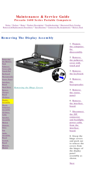 Page 62United States     January 2, 2003 
 
Maintenance & Service Guide
Presario 1600 Series Portable Computers
Notice | Preface | Home | Product Description | Troubleshooting | Illustrated Parts Catalog
Removal & Replacement Procedures | Specifications | Connector Pin Assignments | Battery Pack
Removing The Display Assembly
Removing 
the Battery 
Pack
Palmrest 
Cover with 
Touch Pad
Keyboard
Heatspreader
Status Panel
Interface 
Board
Hard Drive
Battery 
Charger
Board
CD Drive
Display 
Assembly
Plastic...